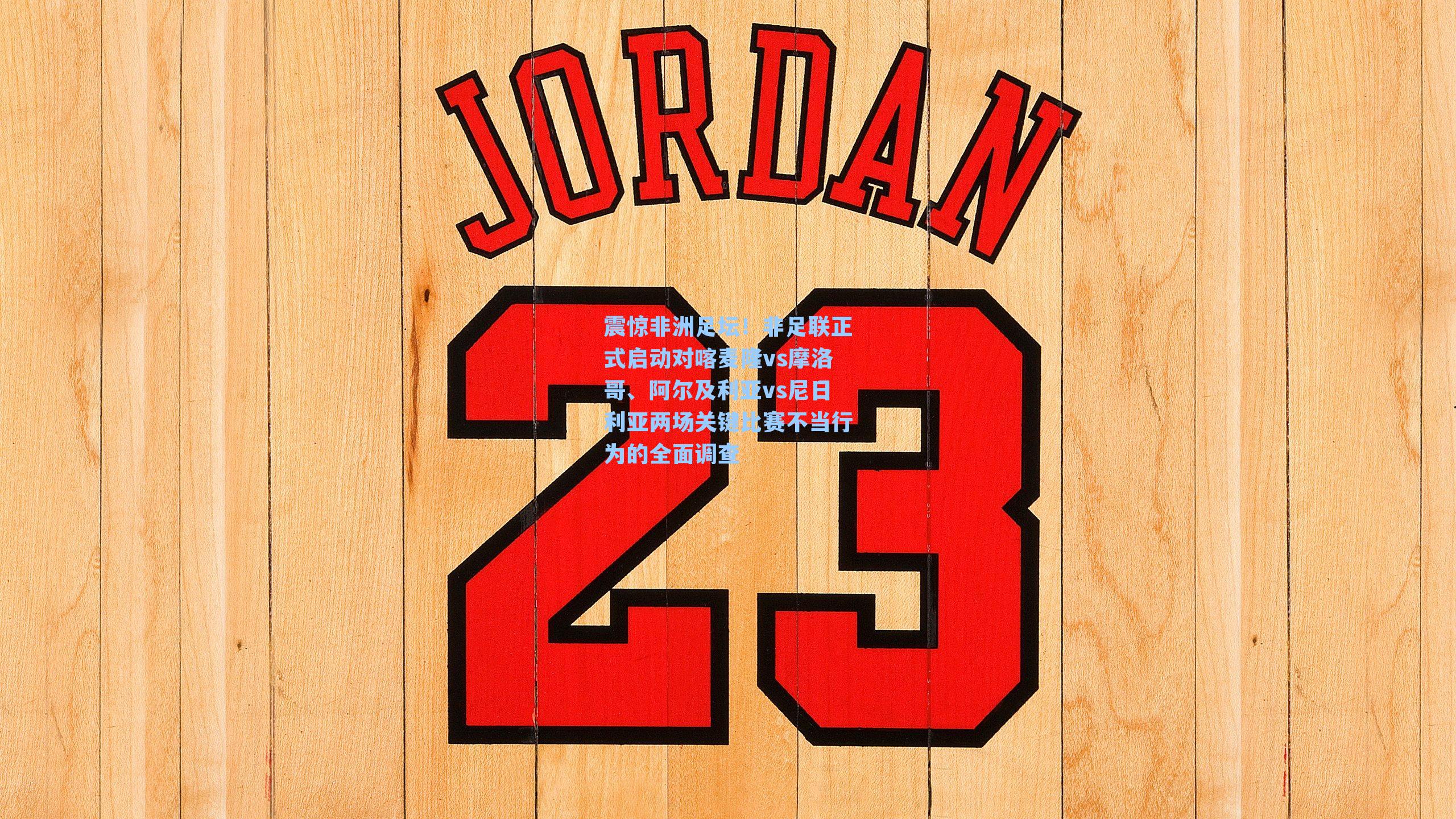 震惊非洲足坛！非足联正式启动对喀麦隆vs摩洛哥、阿尔及利亚vs尼日利亚两场关键比赛不当行为的全面调查