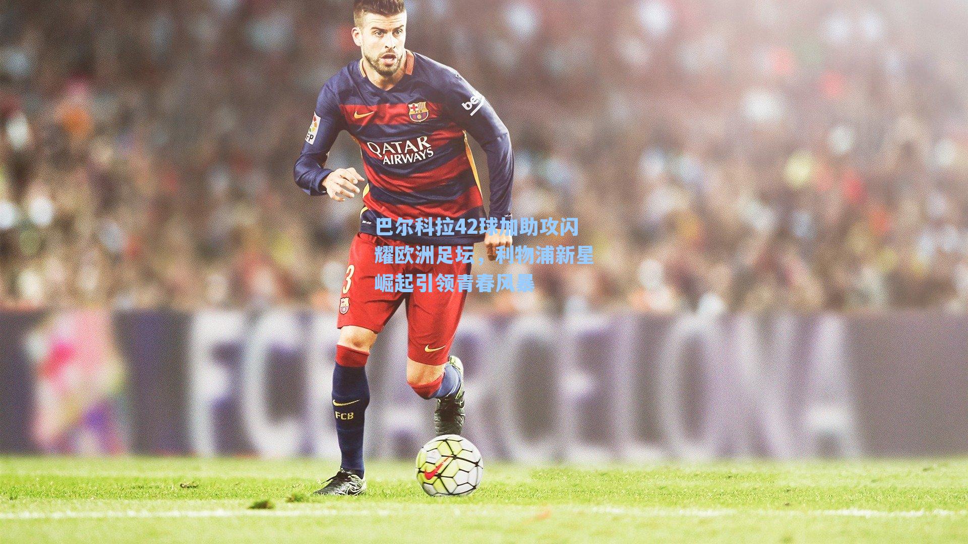 巴尔科拉42球加助攻闪耀欧洲足坛，利物浦新星崛起引领青春风暴