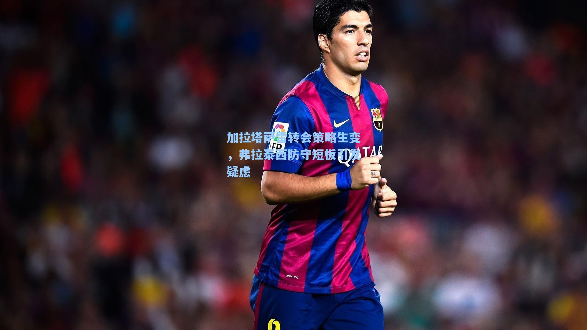 加拉塔萨雷转会策略生变，弗拉泰西防守短板引发疑虑